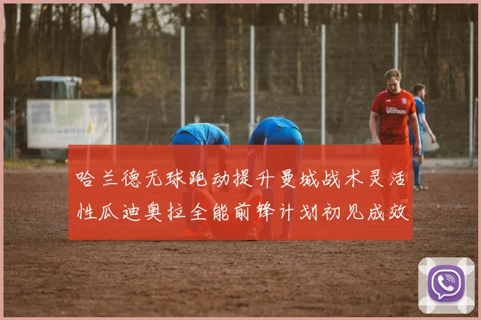 哈兰德无球跑动提升曼城战术灵活性瓜迪奥拉全能前锋计划初见成效