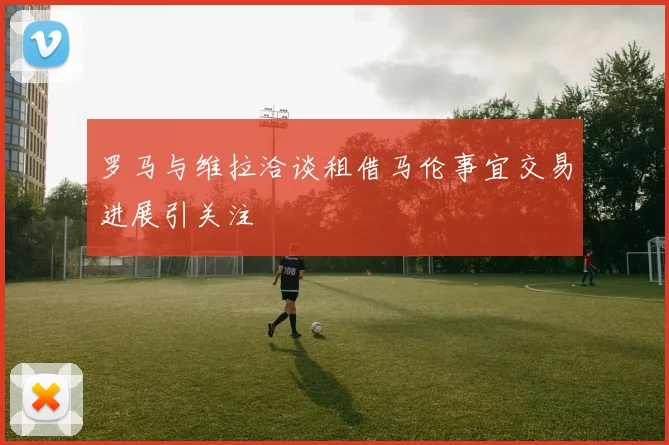 罗马与维拉洽谈租借马伦事宜交易进展引关注