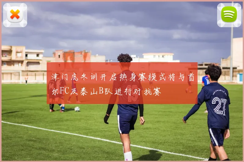 津门虎冬训开启热身赛模式将与首尔FC及泰山B队进行对抗赛