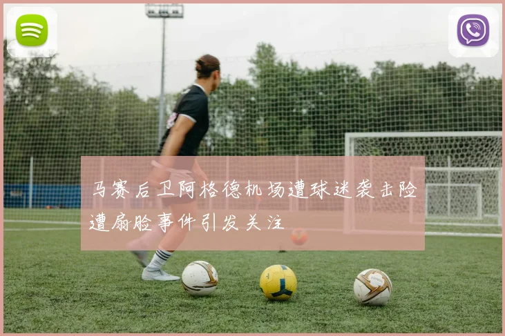 马赛后卫阿格德机场遭球迷袭击险遭扇脸事件引发关注