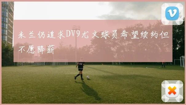 米兰仍追求DV9尤文球员希望续约但不愿降薪