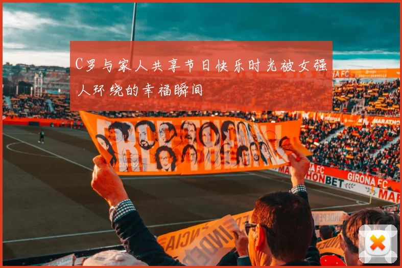 C罗与家人共享节日快乐时光被女强人环绕的幸福瞬间