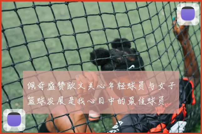 佩奇盛赞欧文关心年轻球员与女子篮球发展是我心目中的最佳球员