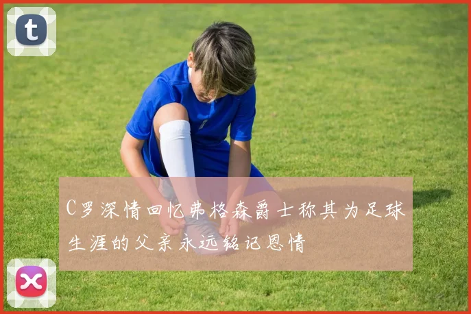 C罗深情回忆弗格森爵士称其为足球生涯的父亲永远铭记恩情