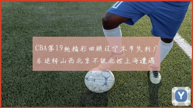 CBA第19轮精彩回顾辽宁末节失利广东逆转山西北京不敌北控上海遭遇浙江重创