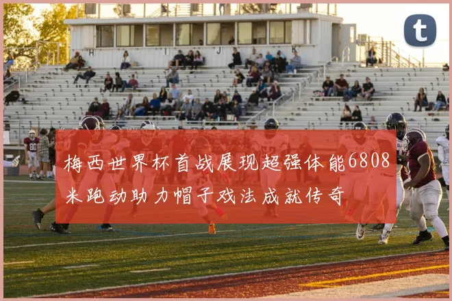 梅西世界杯首战展现超强体能6808米跑动助力帽子戏法成就传奇