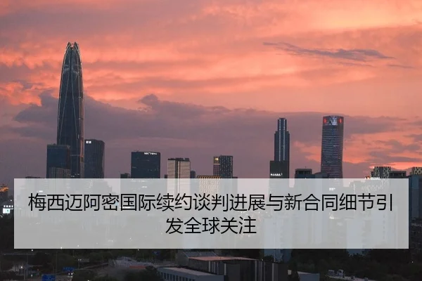 梅西迈阿密国际续约谈判进展与新合同细节引发全球关注